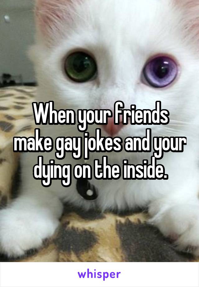 When your friends make gay jokes and your dying on the inside.