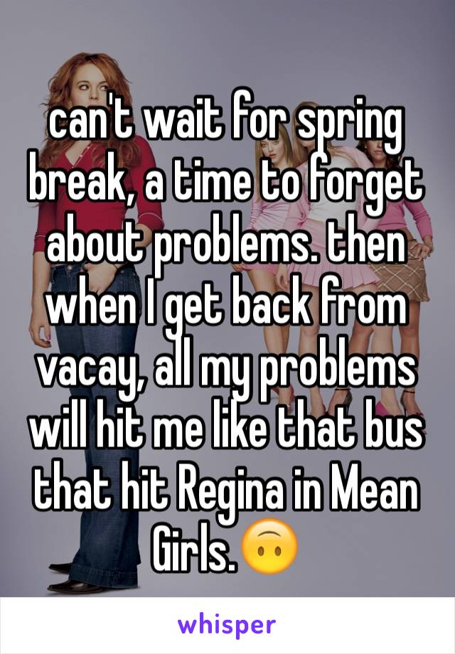 can't wait for spring break, a time to forget about problems. then when I get back from vacay, all my problems will hit me like that bus that hit Regina in Mean Girls.🙃