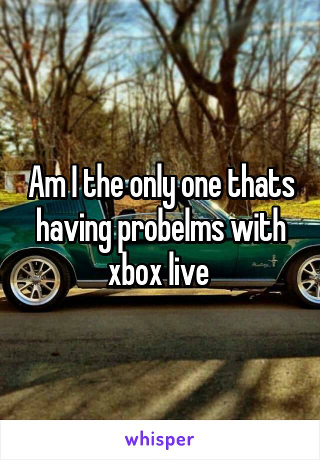 Am I the only one thats having probelms with xbox live 