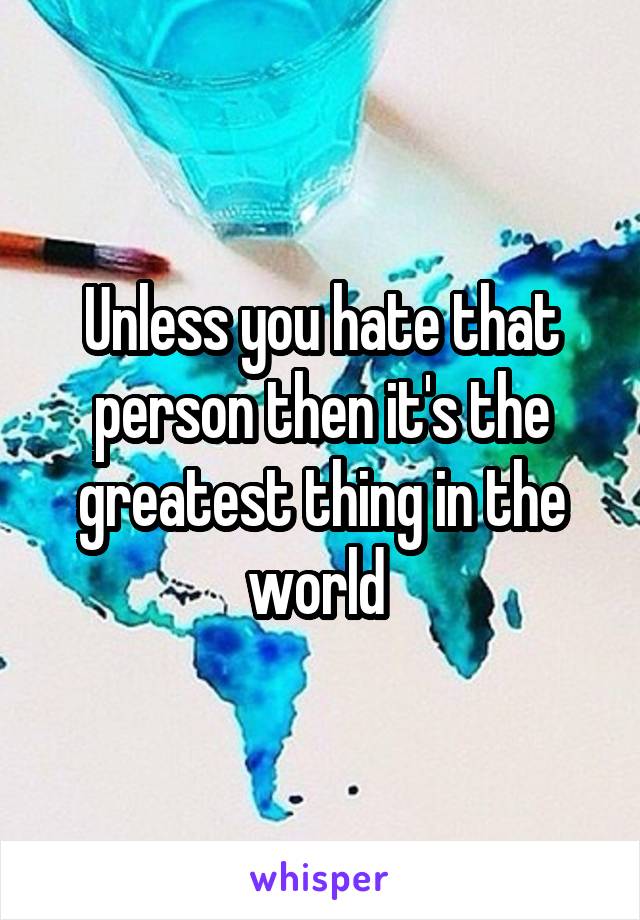 Unless you hate that person then it's the greatest thing in the world 