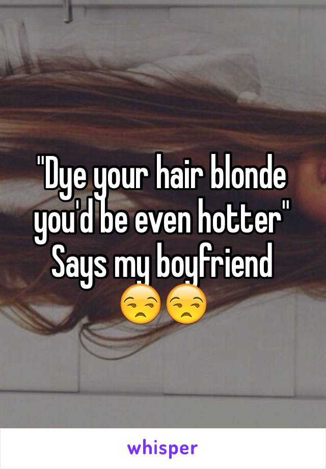 "Dye your hair blonde you'd be even hotter" 
Says my boyfriend 
😒😒