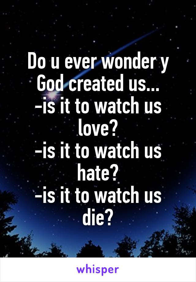 Do u ever wonder y God created us...
-is it to watch us love?
-is it to watch us hate?
-is it to watch us die?