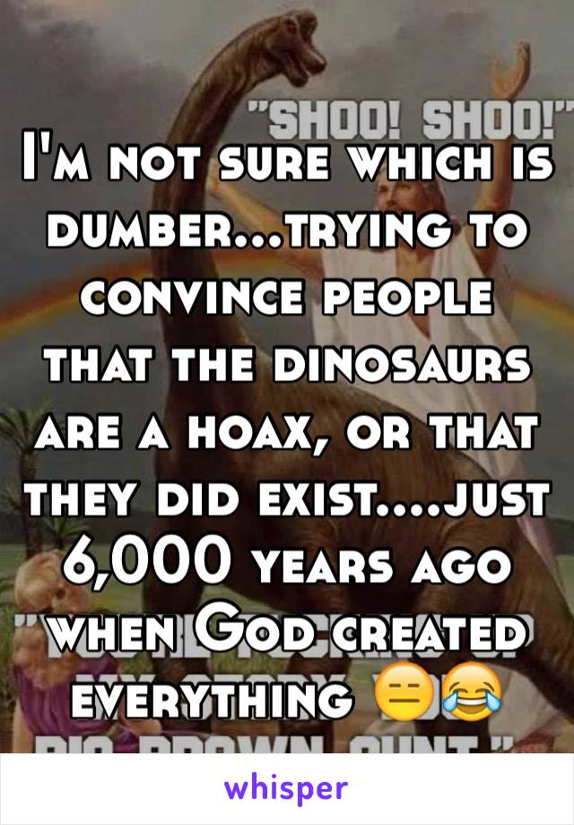 I'm not sure which is dumber...trying to convince people that the dinosaurs are a hoax, or that they did exist....just 6,000 years ago when God created everything 😑😂