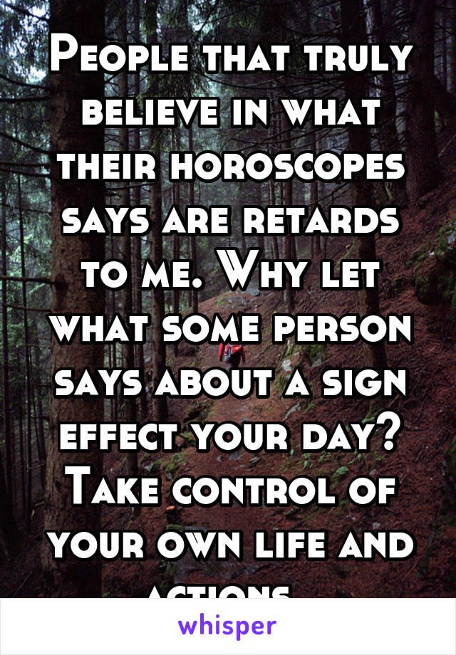 People that truly believe in what their horoscopes says are retards to me. Why let what some person says about a sign effect your day? Take control of your own life and actions. 