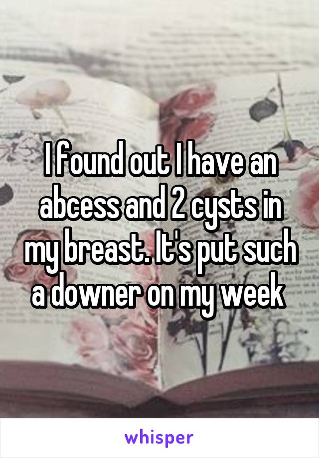 I found out I have an abcess and 2 cysts in my breast. It's put such a downer on my week 