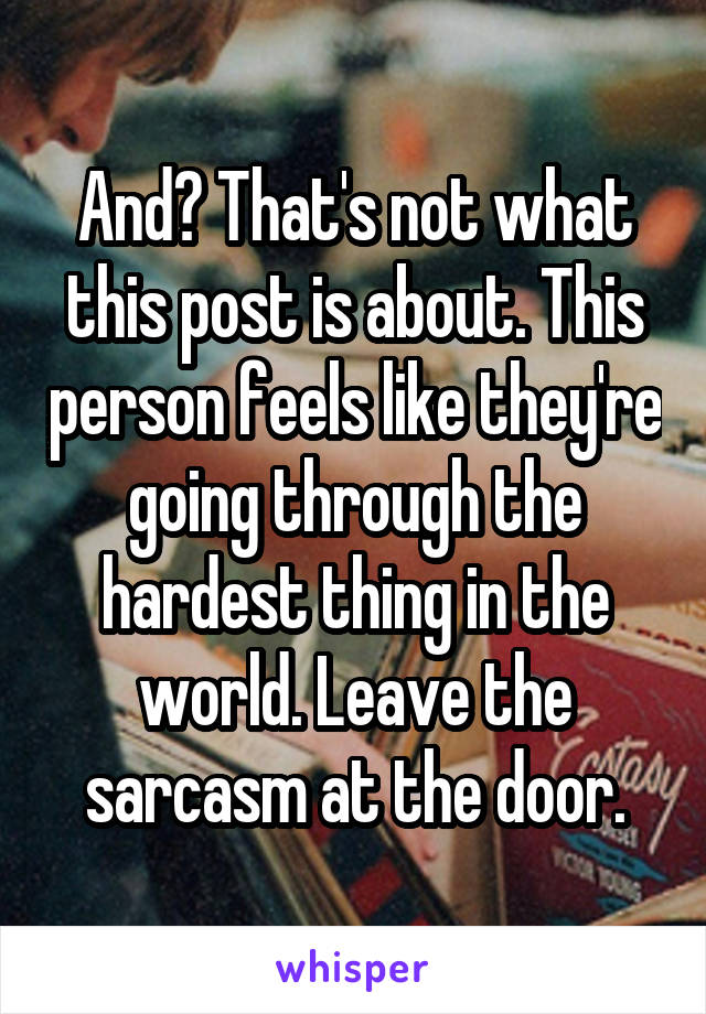 And? That's not what this post is about. This person feels like they're going through the hardest thing in the world. Leave the sarcasm at the door.