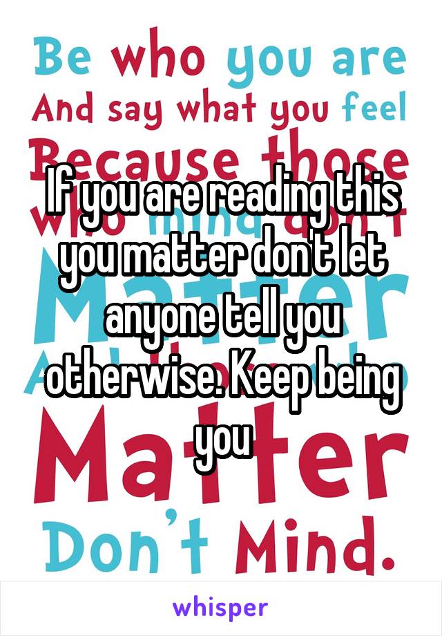 If you are reading this you matter don't let anyone tell you otherwise. Keep being you