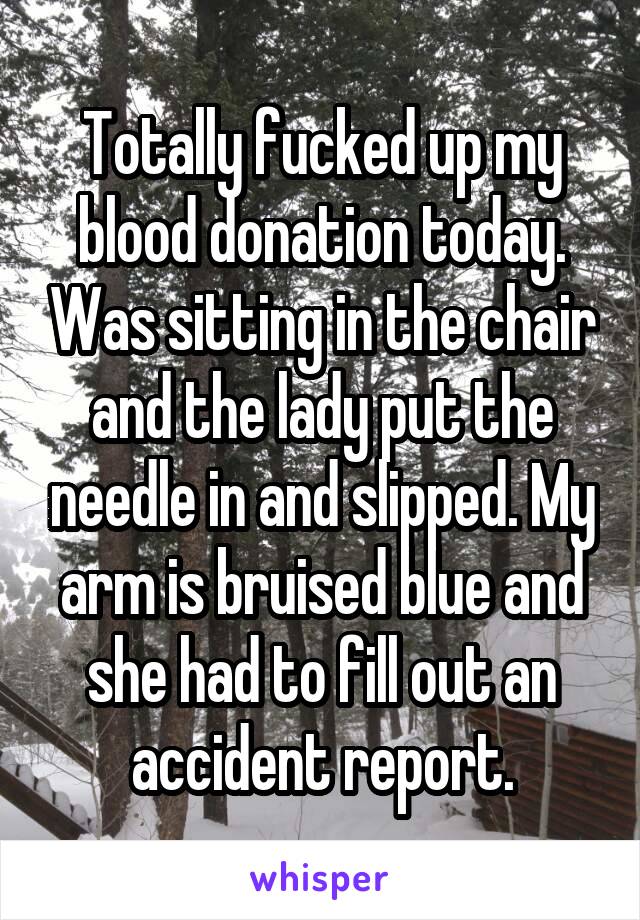 Totally fucked up my blood donation today. Was sitting in the chair and the lady put the needle in and slipped. My arm is bruised blue and she had to fill out an accident report.
