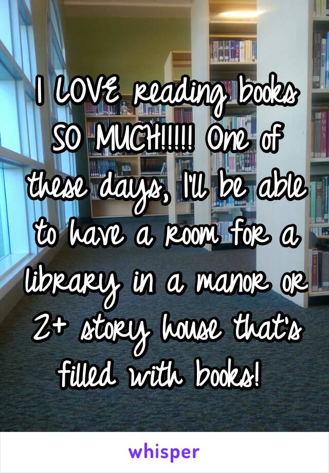 I LOVE reading books SO MUCH!!!!! One of these days, I'll be able to have a room for a library in a manor or 2+ story house that's filled with books! 