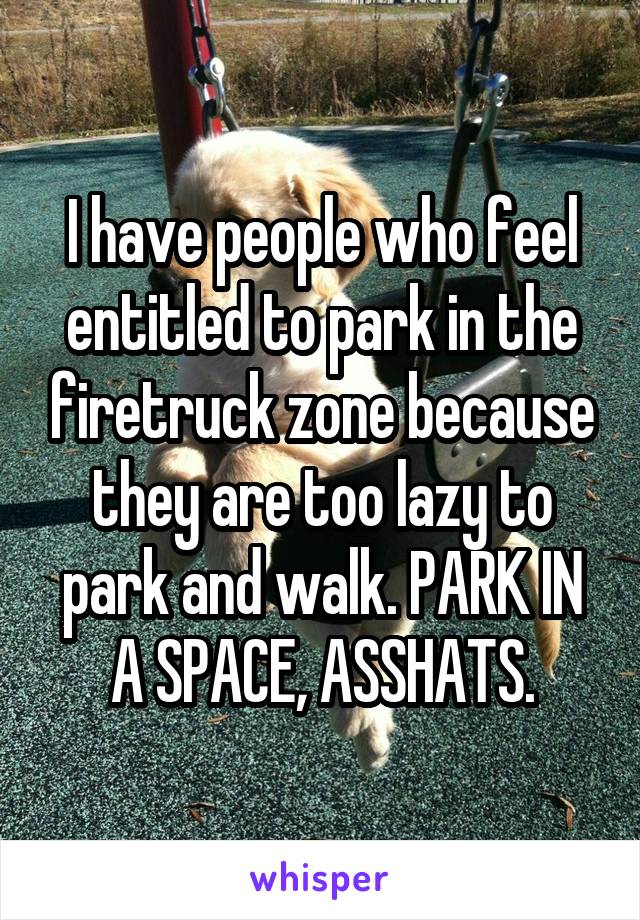I have people who feel entitled to park in the firetruck zone because they are too lazy to park and walk. PARK IN A SPACE, ASSHATS.