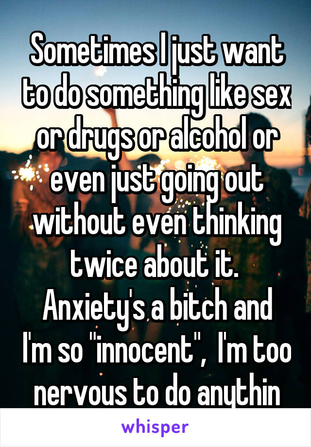 Sometimes I just want to do something like sex or drugs or alcohol or even just going out without even thinking twice about it. 
Anxiety's a bitch and I'm so "innocent",  I'm too nervous to do anythin