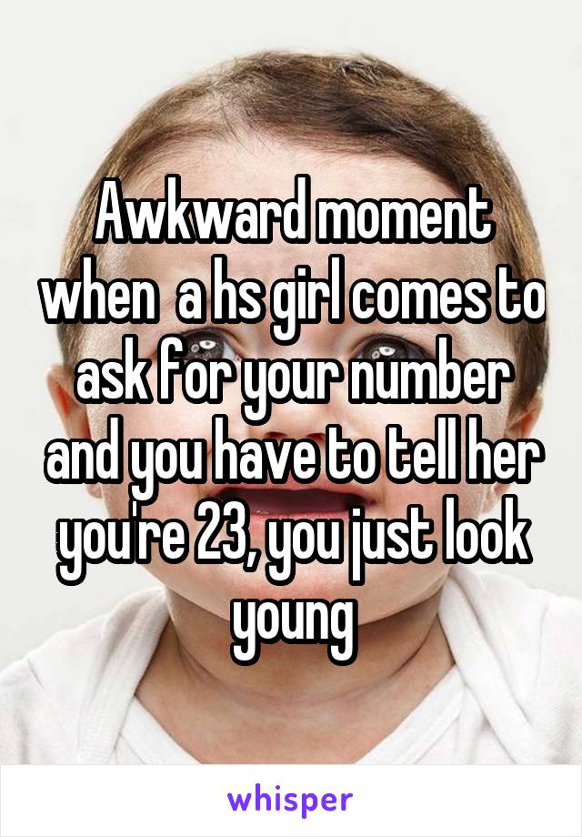 Awkward moment when  a hs girl comes to ask for your number and you have to tell her you're 23, you just look young