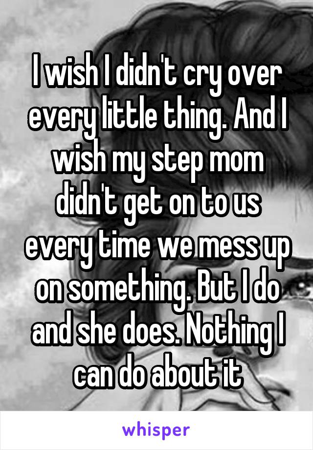 I wish I didn't cry over every little thing. And I wish my step mom didn't get on to us every time we mess up on something. But I do and she does. Nothing I can do about it