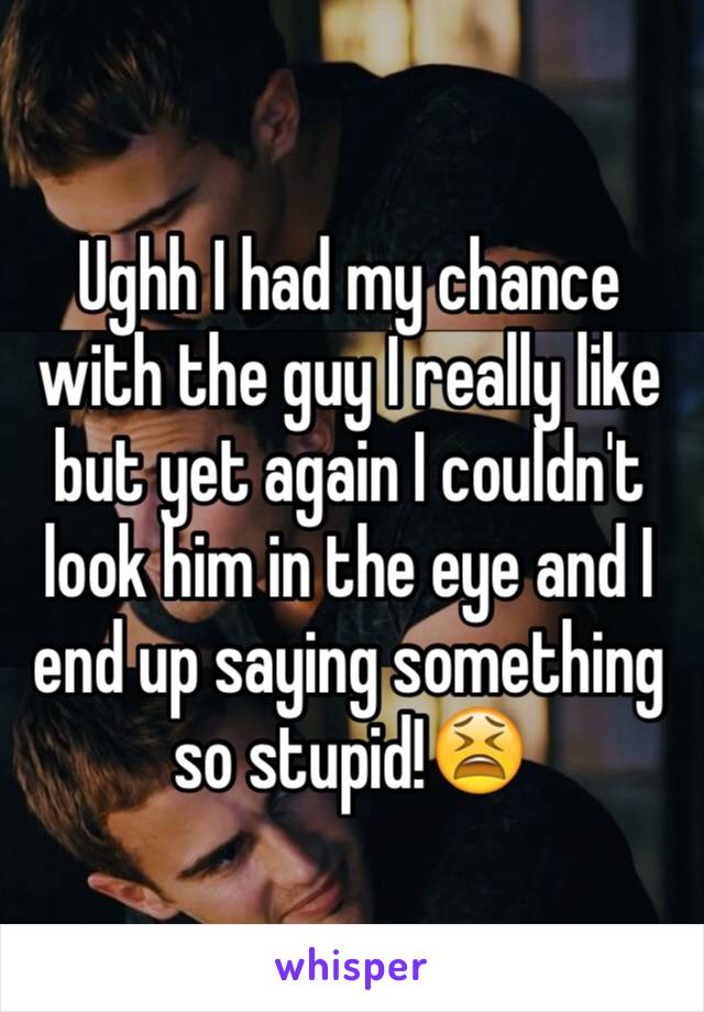 Ughh I had my chance with the guy I really like but yet again I couldn't look him in the eye and I end up saying something so stupid!😫