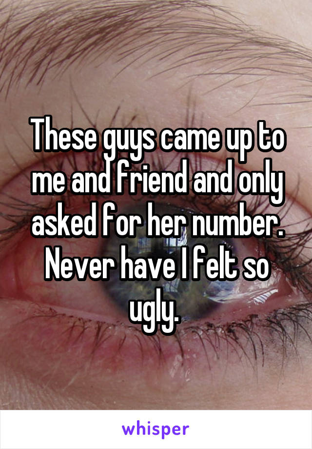 These guys came up to me and friend and only asked for her number. Never have I felt so ugly. 