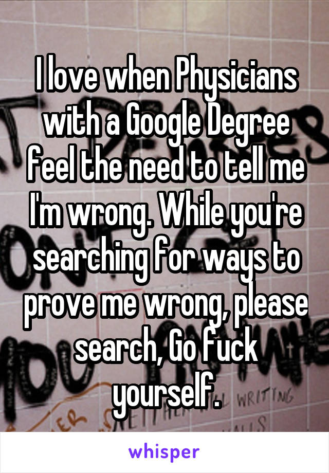 I love when Physicians with a Google Degree feel the need to tell me I'm wrong. While you're searching for ways to prove me wrong, please search, Go fuck yourself.