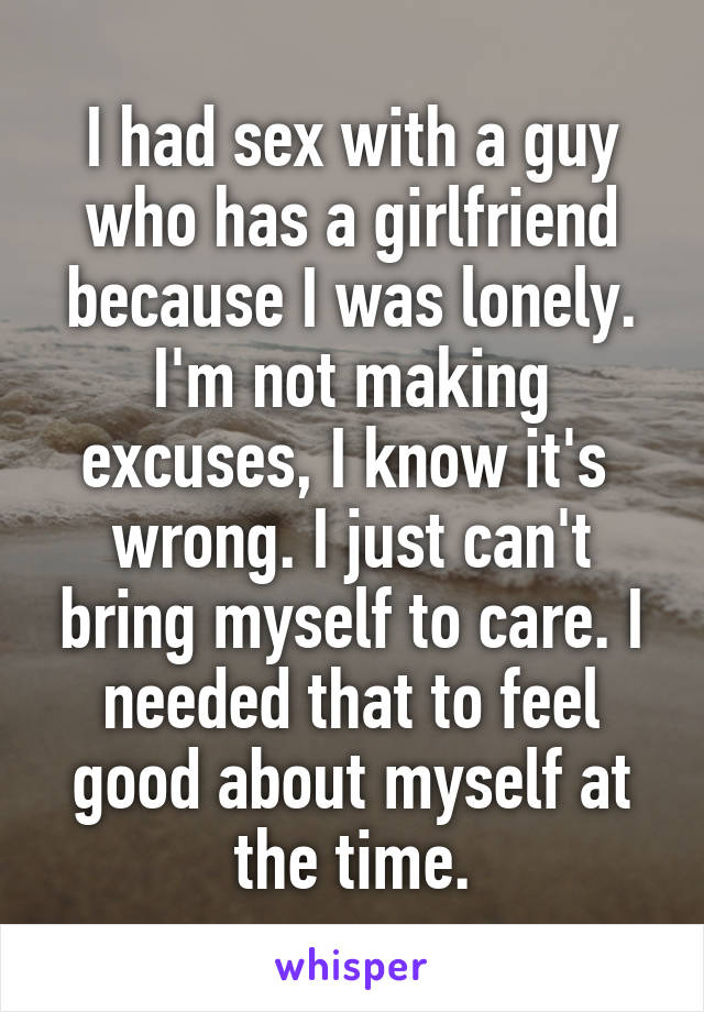 I had sex with a guy who has a girlfriend because I was lonely. I'm not making excuses, I know it's  wrong. I just can't bring myself to care. I needed that to feel good about myself at the time.