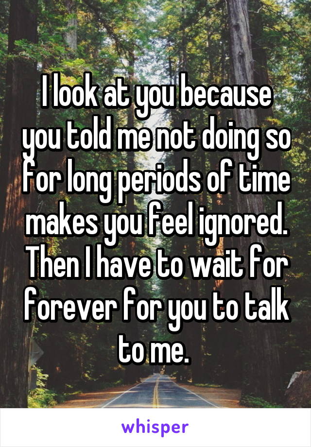 I look at you because you told me not doing so for long periods of time makes you feel ignored. Then I have to wait for forever for you to talk to me. 