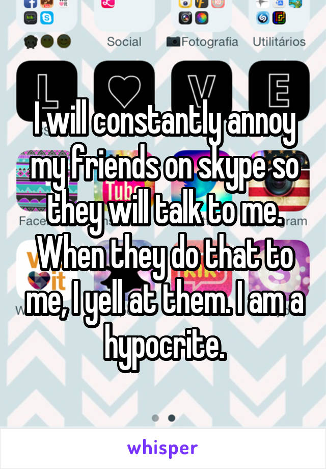 I will constantly annoy my friends on skype so they will talk to me. When they do that to me, I yell at them. I am a hypocrite.
