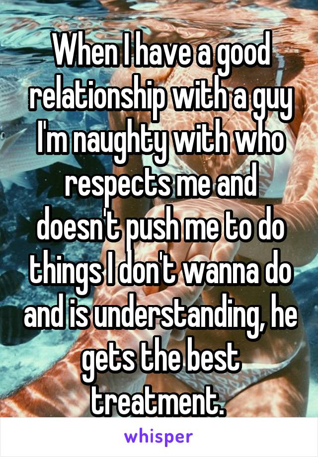 When I have a good relationship with a guy I'm naughty with who respects me and doesn't push me to do things I don't wanna do and is understanding, he gets the best treatment. 