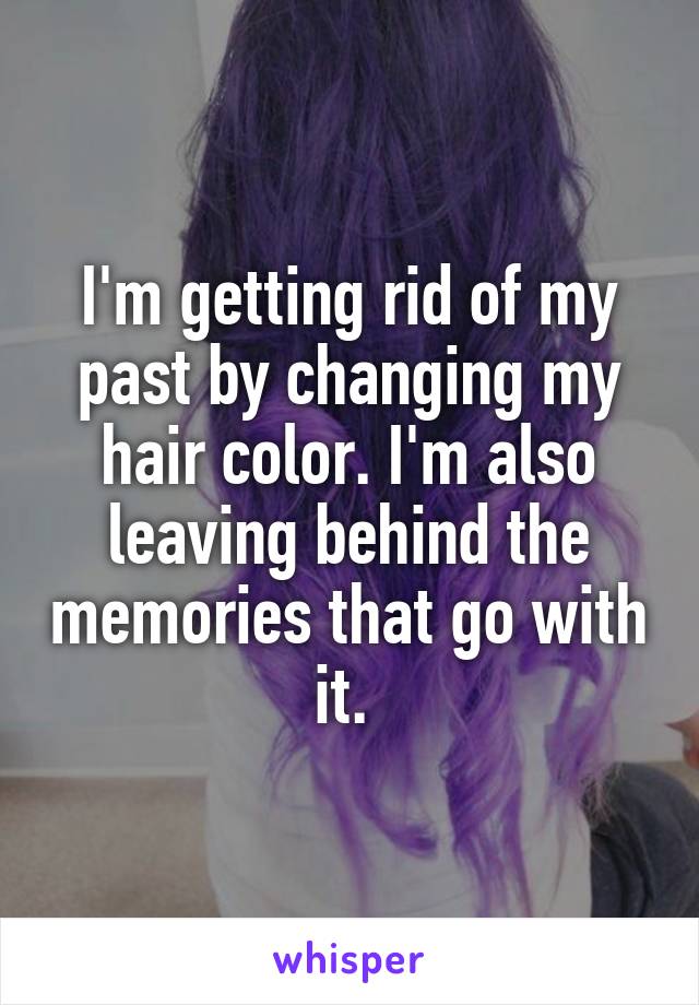 I'm getting rid of my past by changing my hair color. I'm also leaving behind the memories that go with it. 