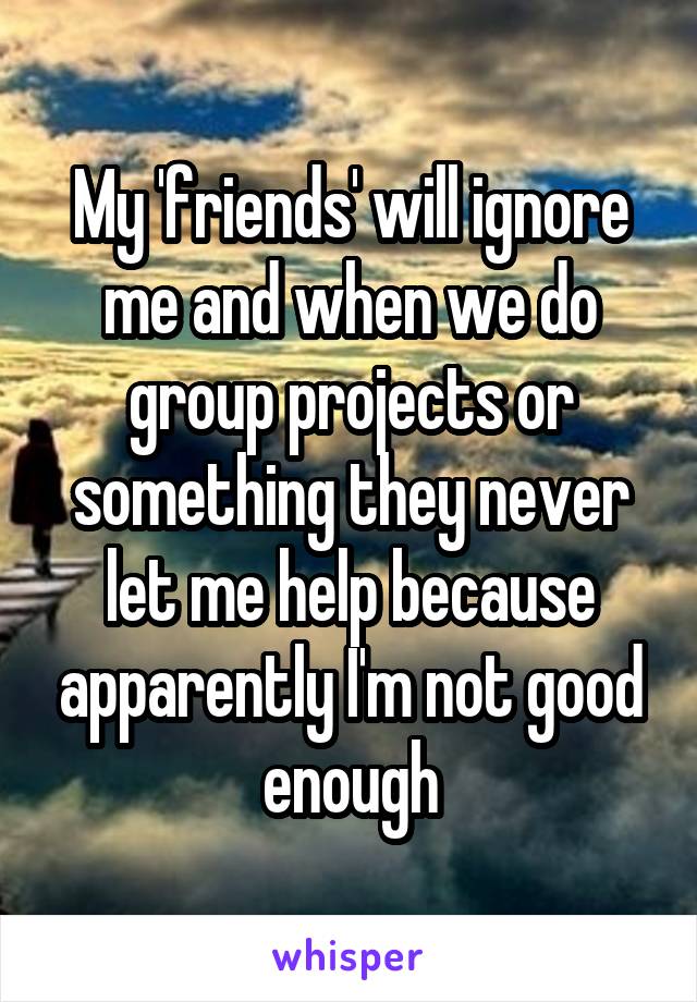 My 'friends' will ignore me and when we do group projects or something they never let me help because apparently I'm not good enough