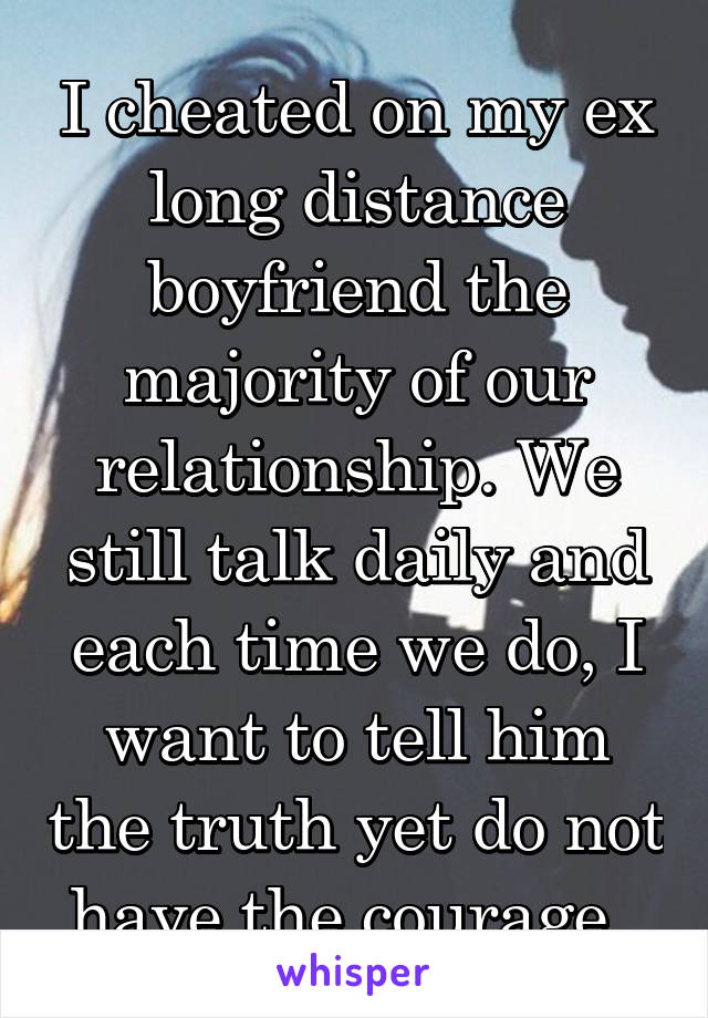 I cheated on my ex long distance boyfriend the majority of our relationship. We still talk daily and each time we do, I want to tell him the truth yet do not have the courage. 