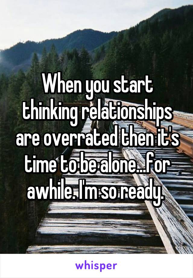 When you start thinking relationships are overrated then it's time to be alone...for awhile. I'm so ready. 