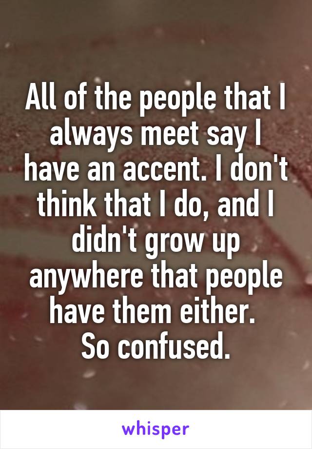 All of the people that I always meet say I have an accent. I don't think that I do, and I didn't grow up anywhere that people have them either. 
So confused.