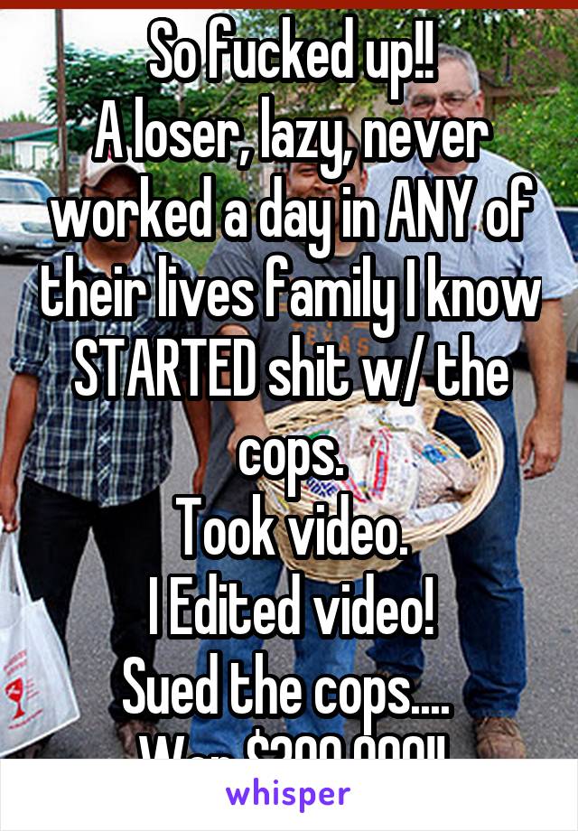 So fucked up!!
A loser, lazy, never worked a day in ANY of their lives family I know STARTED shit w/ the cops.
Took video.
I Edited video!
Sued the cops.... 
Won $300,000!!