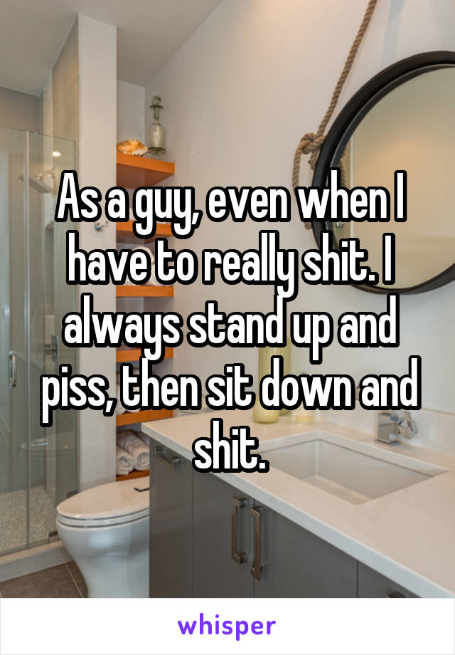 As a guy, even when I have to really shit. I always stand up and piss, then sit down and shit.