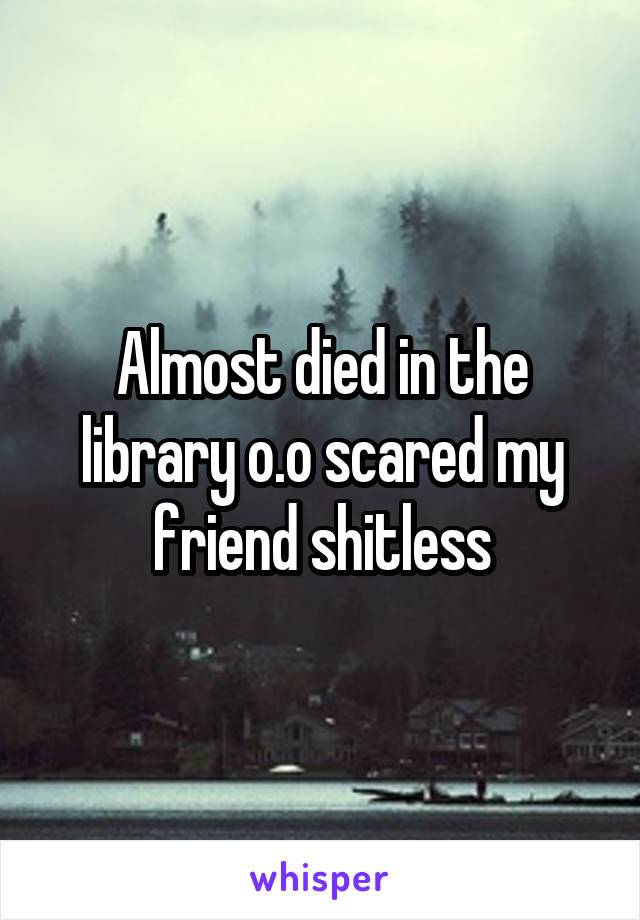 Almost died in the library o.o scared my friend shitless