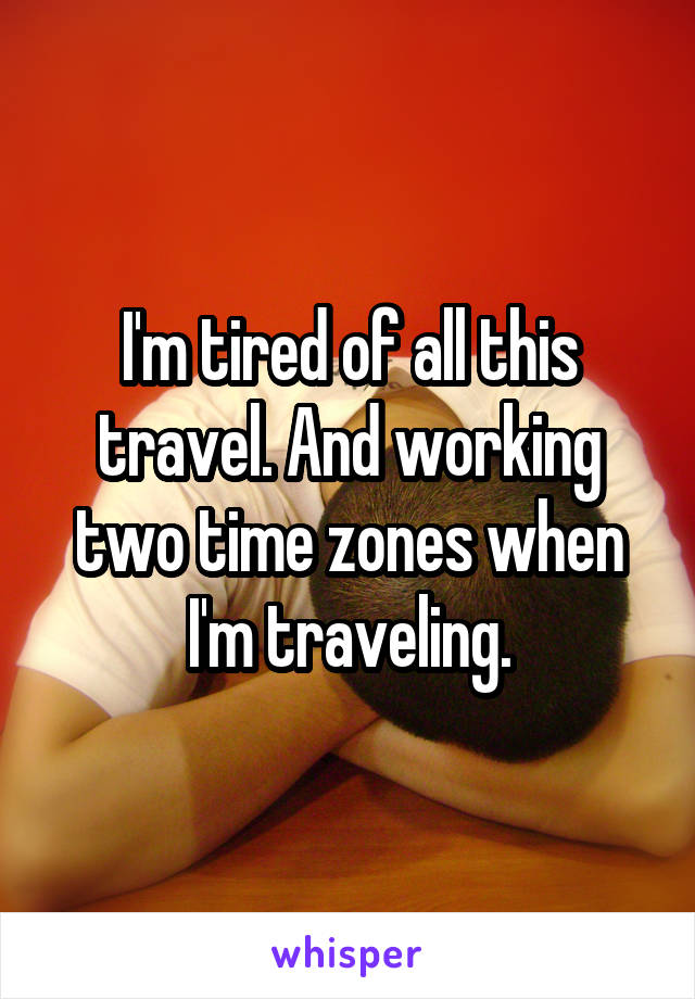 I'm tired of all this travel. And working two time zones when I'm traveling.