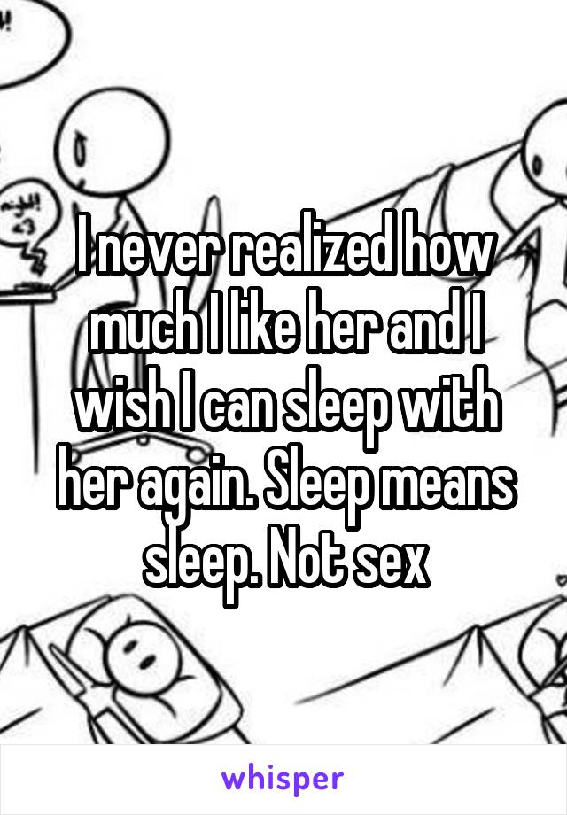 I never realized how much I like her and I wish I can sleep with her again. Sleep means sleep. Not sex