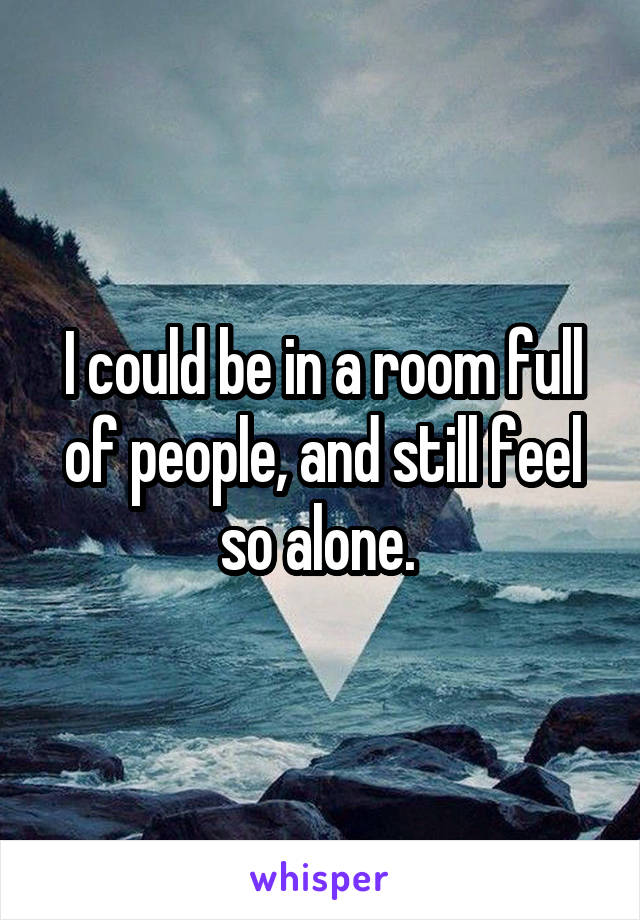 I could be in a room full of people, and still feel so alone. 