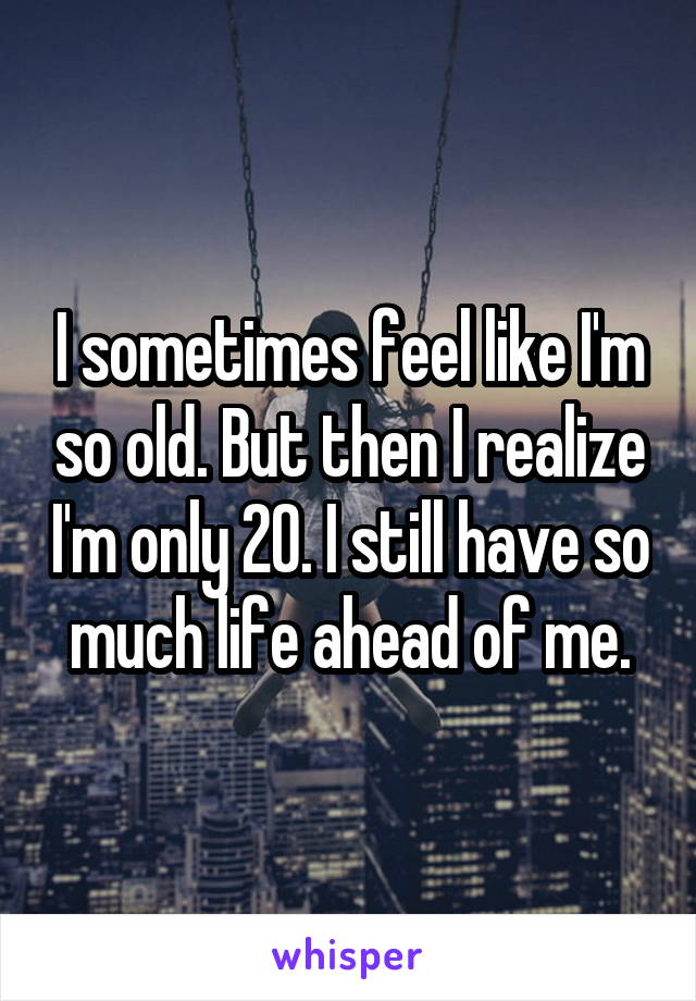 I sometimes feel like I'm so old. But then I realize I'm only 20. I still have so much life ahead of me.