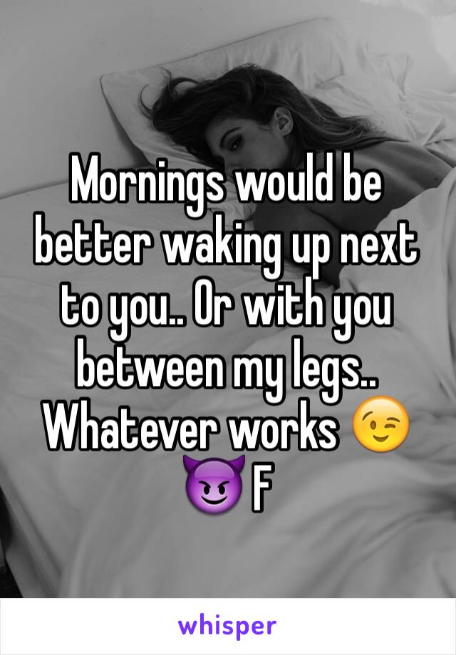 Mornings would be better waking up next to you.. Or with you between my legs.. Whatever works 😉😈 F