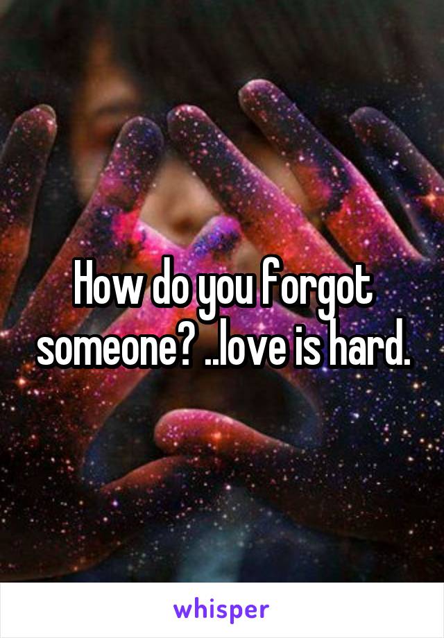 How do you forgot someone? ..love is hard.