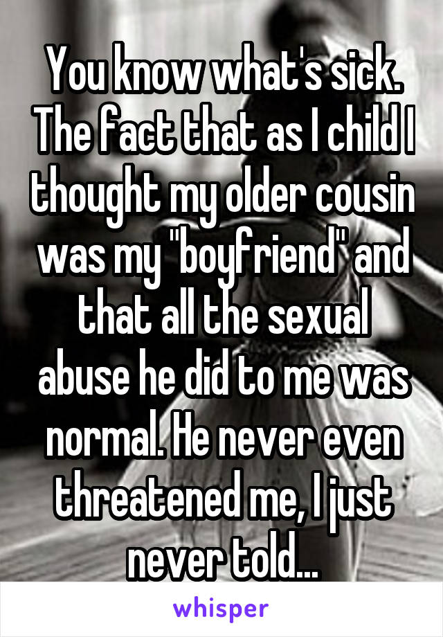 You know what's sick. The fact that as I child I thought my older cousin was my "boyfriend" and that all the sexual abuse he did to me was normal. He never even threatened me, I just never told...