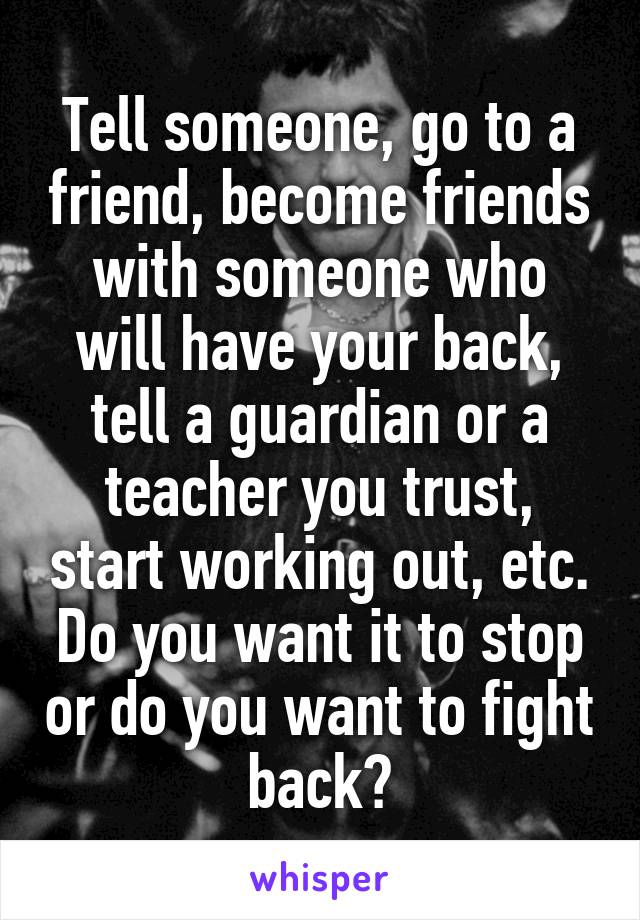 Tell someone, go to a friend, become friends with someone who will have your back, tell a guardian or a teacher you trust, start working out, etc. Do you want it to stop or do you want to fight back?