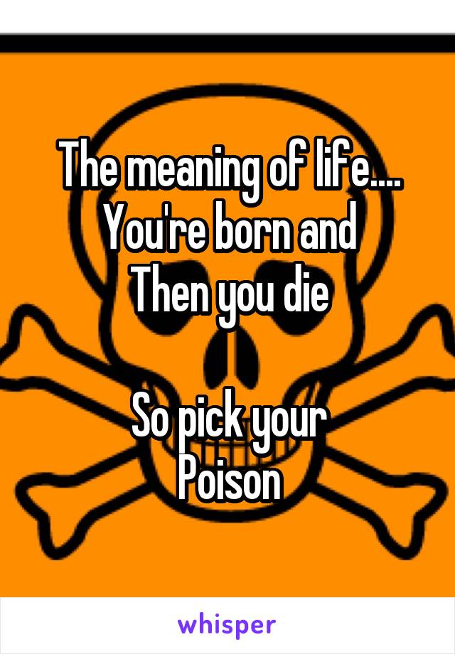 The meaning of life....
You're born and
Then you die

So pick your
Poison