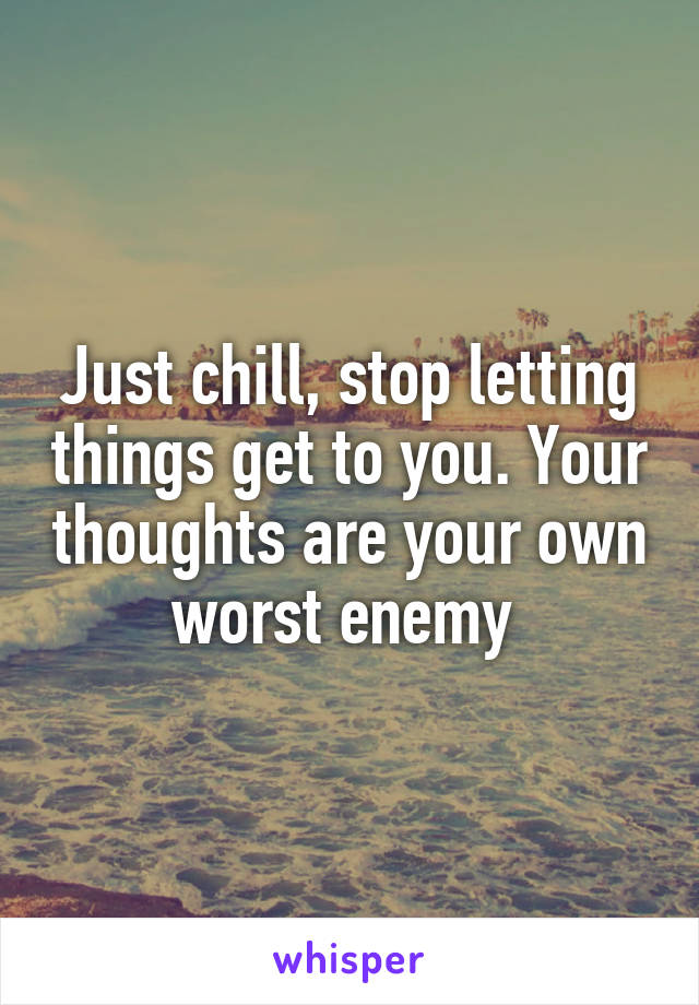 Just chill, stop letting things get to you. Your thoughts are your own worst enemy 