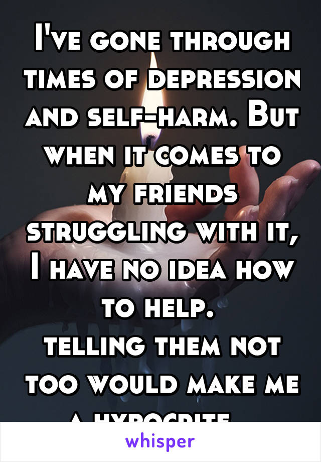 I've gone through times of depression and self-harm. But when it comes to my friends struggling with it, I have no idea how to help. 
telling them not too would make me a hypocrite...