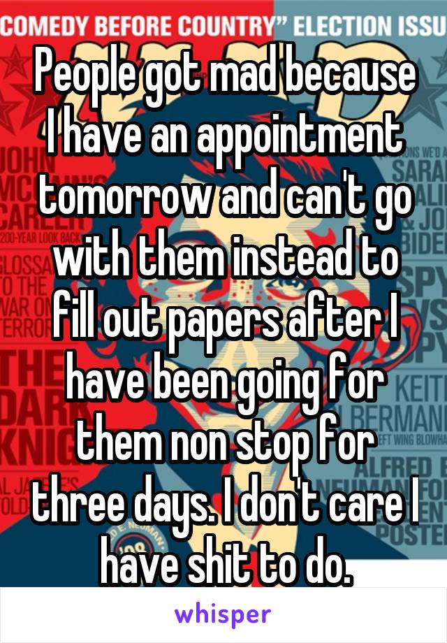 People got mad because I have an appointment tomorrow and can't go with them instead to fill out papers after I have been going for them non stop for three days. I don't care I have shit to do.