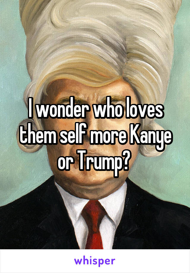 I wonder who loves them self more Kanye or Trump? 