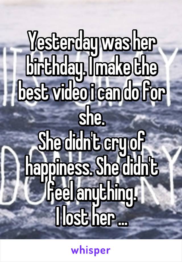 Yesterday was her birthday. I make the best video i can do for she.
She didn't cry of happiness. She didn't feel anything.
I lost her ...
