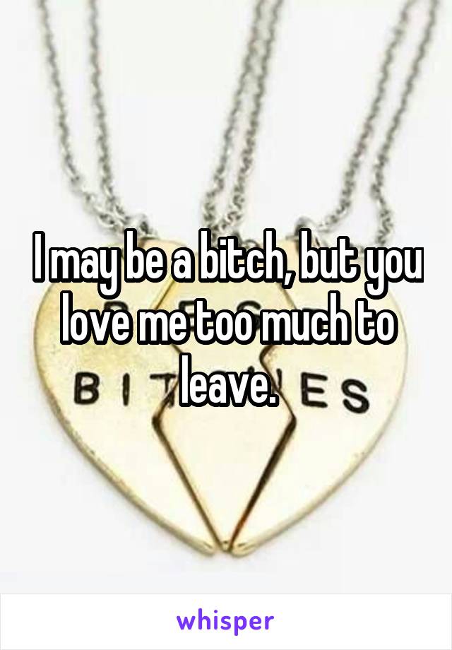 I may be a bitch, but you love me too much to leave.