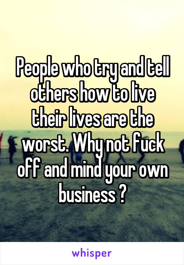 People who try and tell others how to live their lives are the worst. Why not fuck off and mind your own business ?