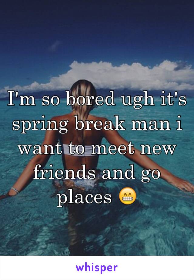 I'm so bored ugh it's spring break man i want to meet new friends and go places 😁