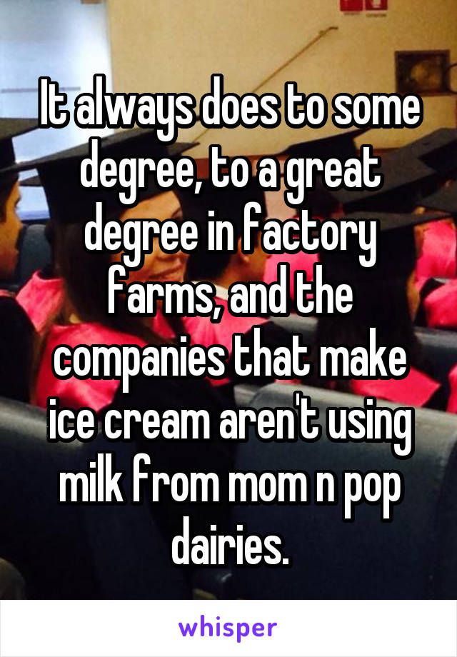 It always does to some degree, to a great degree in factory farms, and the companies that make ice cream aren't using milk from mom n pop dairies.